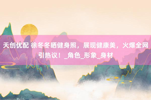 天创优配 徐冬冬晒健身照，展现健康美，火爆全网引热议！_角色_形象_身材