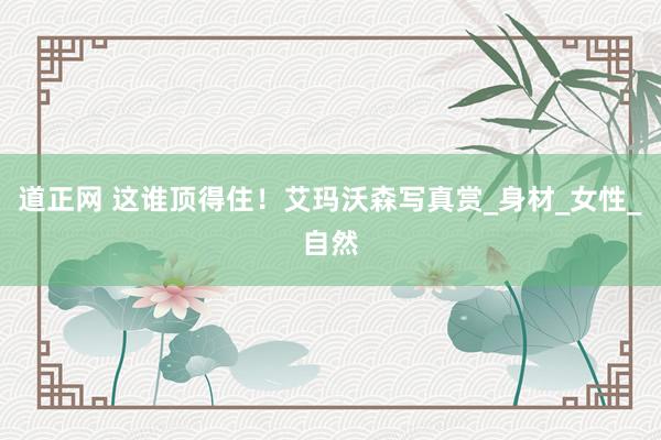 道正网 这谁顶得住！艾玛沃森写真赏_身材_女性_自然