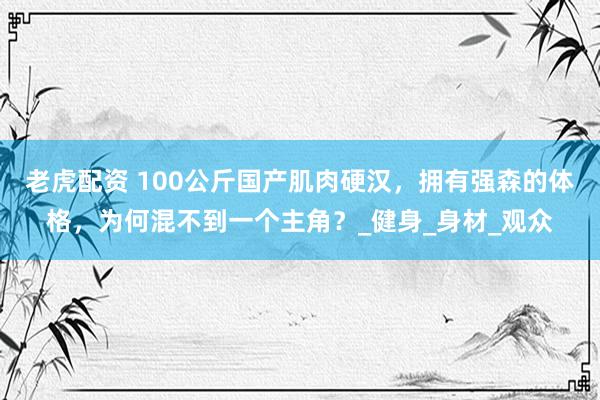 老虎配资 100公斤国产肌肉硬汉，拥有强森的体格，为何混不到一个主角？_健身_身材_观众