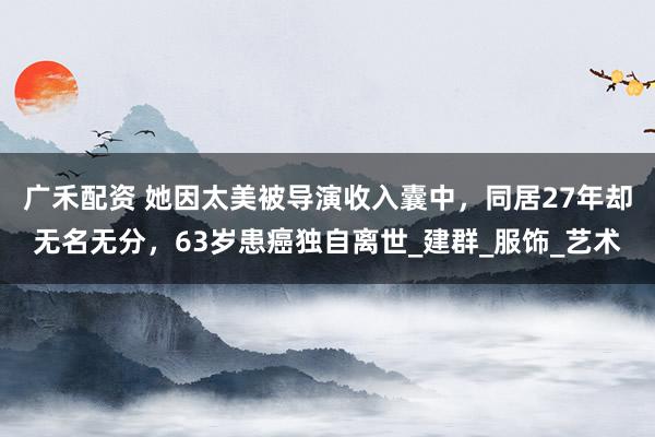 广禾配资 她因太美被导演收入囊中，同居27年却无名无分，63岁患癌独自离世_建群_服饰_艺术