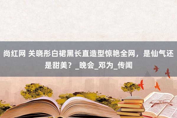 尚红网 关晓彤白裙黑长直造型惊艳全网，是仙气还是甜美？_晚会_邓为_传闻