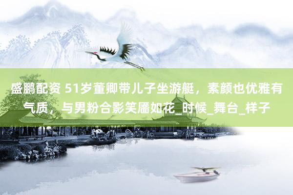 盛鹏配资 51岁董卿带儿子坐游艇，素颜也优雅有气质，与男粉合影笑靥如花_时候_舞台_样子