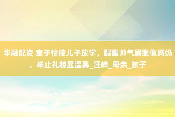 华融配资 章子怡接儿子放学，醒醒帅气眉眼像妈妈，举止礼貌显温馨_汪峰_母亲_孩子