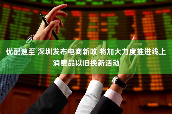 优配速至 深圳发布电商新政 将加大力度推进线上消费品以旧换新活动