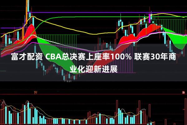 富才配资 CBA总决赛上座率100% 联赛30年商业化迎新进展