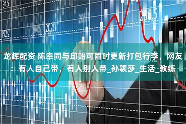 龙辉配资 陈幸同与邱贻可同时更新打包行李，网友：有人自己带，有人别人带_孙颖莎_生活_教练