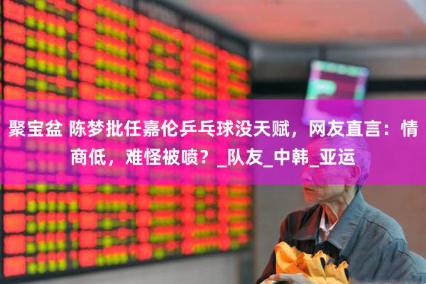 聚宝盆 陈梦批任嘉伦乒乓球没天赋，网友直言：情商低，难怪被喷？_队友_中韩_亚运