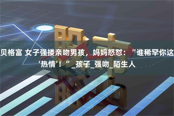 贝格富 女子强搂亲吻男孩，妈妈怒怼：“谁稀罕你这‘热情’！”_孩子_强吻_陌生人