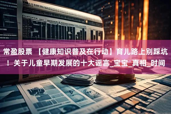 常盈股票 【健康知识普及在行动】育儿路上别踩坑！关于儿童早期发展的十大谣言_宝宝_真相_时间
