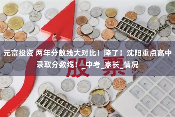 元富投资 两年分数线大对比！降了！沈阳重点高中录取分数线！_中考_家长_情况
