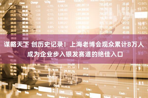 谋略天下 创历史记录！上海老博会观众累计8万人 成为企业步入银发赛道的绝佳入口