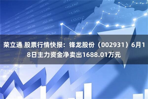 荣立通 股票行情快报:锋龙股份(002931)6月18日主力资金净卖出1688.01万元