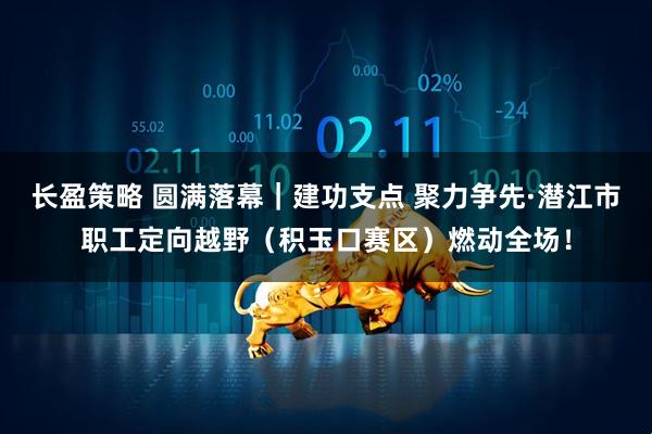 长盈策略 圆满落幕｜建功支点 聚力争先·潜江市职工定向越野（积玉口赛区）燃动全场！