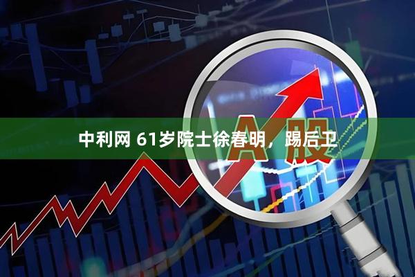 中利网 61岁院士徐春明,踢后卫